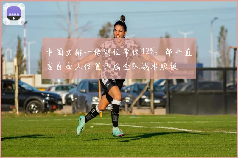 中国女排一传到位率仅42%，郎平直言自由人位置已成全队战术短板