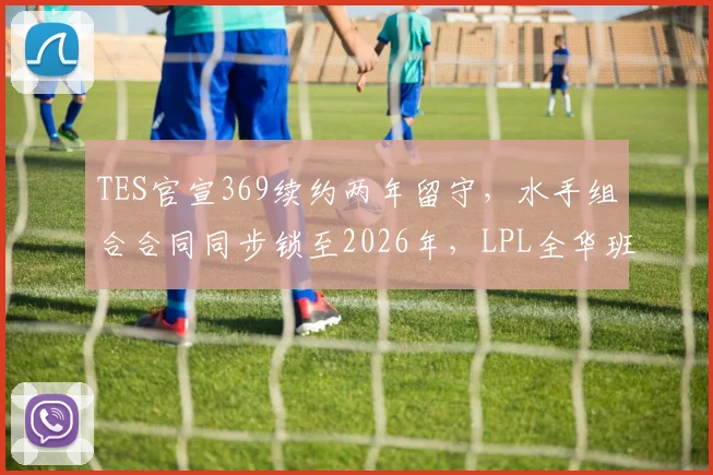 TES官宣369续约两年留守，水手组合合同同步锁至2026年，LPL全华班夺冠窗口期正式开启__br_
